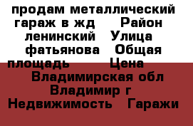 продам металлический гараж в жд-5 › Район ­ ленинский › Улица ­ фатьянова › Общая площадь ­ 28 › Цена ­ 50 000 - Владимирская обл., Владимир г. Недвижимость » Гаражи   